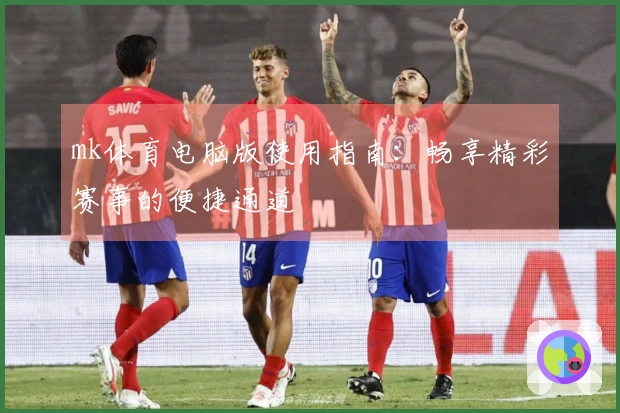 mk体育电脑版使用指南：畅享精彩赛事的便捷通道
